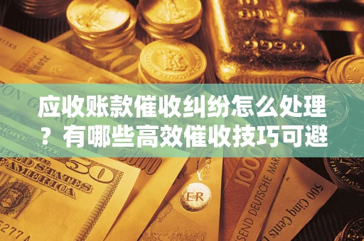 北京应收账款催收纠纷怎么处理？有哪些高效催收技巧可避免坏账？